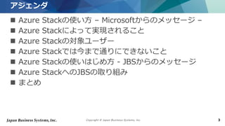 Copyright © Japan Business Systems, Inc. 3
 Azure Stackの使い方 – Microsoftからのメッセージ –
 Azure Stackによって実現されること
 Azure Stackの対象ユーザー
 Azure Stackでは今まで通りにできないこと
 Azure Stackの使いはじめ方 - JBSからのメッセージ
 Azure StackへのJBSの取り組み
 まとめ
アジェンダ
 