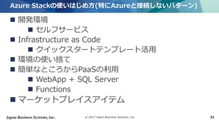 © 2017 Japan Business Systems, Inc. 31
 開発環境
 セルフサービス
 Infrastructure as Code
 クイックスタートテンプレート活用
 環境の使い捨て
 簡単なところからPaaSの利用
 WebApp + SQL Server
 Functions
 マーケットプレイスアイテム
Azure Stackの使いはじめ方(特にAzureと接続しないパターン)
 