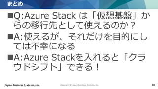 Copyright © Japan Business Systems, Inc. 40
Q:Azure Stack は「仮想基盤」か
らの移行先として使えるのか？
A:使えるが、それだけを目的にし
ては不幸になる
A:Azure Stackを入れると「クラ
ウドシフト」できる！
まとめ
 