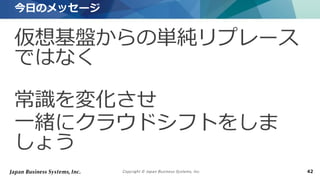Copyright © Japan Business Systems, Inc. 42
仮想基盤からの単純リプレース
ではなく
常識を変化させ
一緒にクラウドシフトをしま
しょう
今日のメッセージ
 