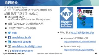 Copyright © Japan Business Systems, Inc. 43
自己紹介
日本ビジネスシステムズ(JBS)
パートナーアライアンス本部クラウドアライアンス開発部 部長
胡田 昌彦(えびすだ まさひこ)
 Microsoft MVP
for Cloud and Datacenter Management
 書籍「Windowsインフラ管理者入門」
 「日経クラウドファースト」寄稿
 @ebi
 masahiko.ebisuda
 Masahiko Ebisuda
 masahiko.ebisuda@jbs.com
 ebibibi@gmail.com
 Web Site http://ebi.dyndns.biz/
 Windowsインフラ管理者への道
http://ebi.dyndns.biz/windowsadmin/
 System Center Blog
http://ebi.dyndns.biz/systemcenter/
 
