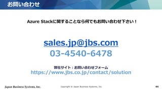 Copyright © Japan Business Systems, Inc. 44
お問い合わせ
44
sales.jp@jbs.com
03-4540-6478
弊社サイト：お問い合わせフォーム
https://www.jbs.co.jp/contact/solution
Azure Stackに関することなら何でもお問い合わせ下さい！
 