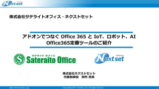 http://www.nextset.co.jp Copyright(c)2017 NextSet , Inc. All rights reserved 1
株式会社サテライトオフィス・ネクストセット
Office365定番ツールのご紹介
株式会社ネクストセット
代表取締役 別所 貴英
アドオンでつなぐ Office 365 と IoT、ロボット、AI
 