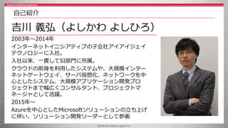 ©Internet Initiative Japan Inc.
2003年～2014年
インターネットイニシアティブの子会社アイアイジェイ
テクノロジーに入社。
入社以来、一貫してSI部門に所属。
クラウドの前身を利用したシステムや、大規模インター
ネットゲートウェイ、サーバ仮想化、ネットワークを中
心としたシステム、大規模アプリケーション開発プロ
ジェクトまで幅広くコンサルタント、プロジェクトマ
ネージャとして活躍。
2015年～
Azureを中心としたMicrosoftソリューションの立ち上げ
に伴い、ソリューション開発リーダーとして参画
吉川 義弘（よしかわ よしひろ）
自己紹介
 