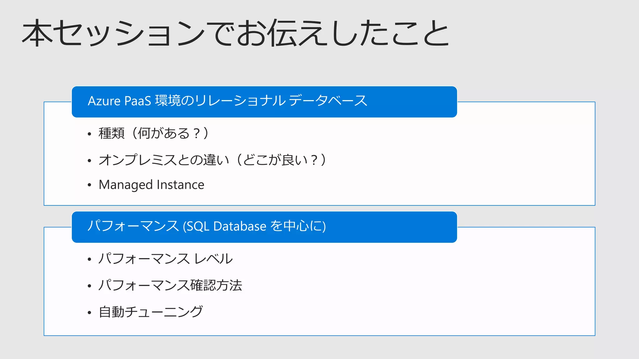 • 種類（何がある？）
• オンプレミスとの違い（どこが良い？）
• Managed Instance
Azure PaaS 環境のリレーショナル データベース
• パフォーマンス レベル
• パフォーマンス確認方法
• 自動チューニング
パフォーマンス (SQL Database を中心に)
 