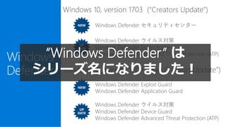 Windows
Defender
NEW
UP
DATE
Windows 10, version 1709 (“Fall Creators Update”)
Windows 10, version 1703 (“Creators Update”)
Windows Defender セキュリティセンター
Windows Defender ウイルス対策
Windows Defender Smart Screen
Windows Defender Advanced Threat Protection (ATP)
NEW
UP
DATE
Windows Defender Exploit Guard
Windows Defender Application Guard
Windows Defender ウイルス対策
Windows Defender Device Guard
Windows Defender Advanced Threat Protection (ATP)
“Windows Defender” は
シリーズ名になりました！
 