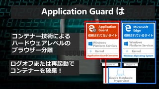Hypervisor
Device Hardware
Kernel
Windows
Platform Services
Windows Operating System
Hyper-V Hyper-V
信頼されているサイト
Microsoft
Edge
Kernel
Windows
Platform Services
Application
Guard
Application Guard Container
信頼されてないサイト
Application Guard は
コンテナー技術による
ハードウェアレベルの
ブラウザー分離
ログオフまたは再起動で
コンテナーを破棄！
 