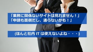 「業務に関係ないサイトは見れません！」
「申請も面倒だし、通らないかも！」
(ほんと社内 IT は使えないよね・・・)
 