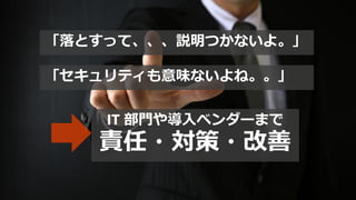 「落とすって、、、説明つかないよ。」
「セキュリティも意味ないよね。。」
IT 部門や導入ベンダーまで
責任・対策・改善
 