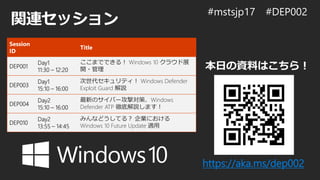 関連セッション
https://aka.ms/dep002
本日の資料はこちら！
Session
ID
Title
DEP001
Day1
11:30 – 12:20
ここまでできる！ Windows 10 クラウド展
開・管理
DEP003
Day1
15:10 – 16:00
次世代セキュリティ！ Windows Defender
Exploit Guard 解説
DEP004
Day2
15:10 – 16:00
最新のサイバー攻撃対策、Windows
Defender ATP 徹底解説します！
DEP010
Day2
13:55 – 14:45
みんなどうしてる？ 企業における
Windows 10 Future Update 適用
 