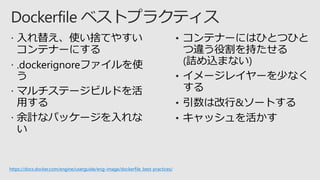  入れ替え、使い捨てやすい
コンテナーにする
 .dockerignoreファイルを使
う
 マルチステージビルドを活
用する
 余計なパッケージを入れな
い
• コンテナーにはひとつひと
つ違う役割を持たせる
(詰め込まない)
• イメージレイヤーを少なく
する
• 引数は改行&ソートする
• キャッシュを活かす
https://docs.docker.com/engine/userguide/eng-image/dockerfile_best-practices/
 