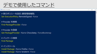 # 実行ポリシーを設定 (要管理者権限)
Set-ExecutionPolicy RemoteSigned -Force
# Provider を検索
Find-PackageProvider -Force
# Provider を登録
Get-PackageProvider -Name Chocolatey -ForceBootstrap
# パッケージ検索
Find-Package
# インストール
Install-Package -Name Firefox -Force
Install-Package -Name teraterm -Force
 