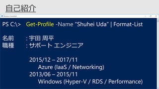 PS C:> Get-Profile -Name “Shuhei Uda” | Format-List
名前 : 宇田 周平
職種 : サポート エンジニア
2015/12 – 2017/11
Azure (IaaS / Networking)
2013/06 – 2015/11
Windows (Hyper-V / RDS / Performance)
 