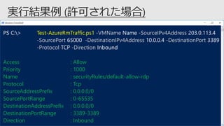 PS C:> Test-AzureRmTraffic.ps1 -VMName Name -SourceIPv4Address 203.0.113.4
-SourcePort 65000 -DestinationIPv4Address 10.0.0.4 -DestinationPort 3389
-Protocol TCP -Direction Inbound
Access : Allow
Priority : 1000
Name : securityRules/default-allow-rdp
Protocol : Tcp
SourceAddressPrefix : 0.0.0.0/0
SourcePortRange : 0-65535
DestinationAddressPrefix : 0.0.0.0/0
DestinationPortRange : 3389-3389
Direction : Inbound
 