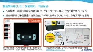 製造業応⽤(1/3)：異常検知、予防保全
l  外観検査：画像認識技術を応⽤したソフトウェア・サービス市場の盛り上がり
l  射出成形機の予防保全：逆流防⽌弁の摩耗をバックフローモニタ時系列から推測
射出成形機にAI搭載、ファナックが深層学習技術で予防保全
[Monoist] [プレスリリース]
ロボショット射出成形機：
樹脂を⾦型に流し込んで成形
PFNの外観検査：キズの箇所を特定不要、画像単位で
正解付け・モデル学習・可視化・精度評価をブラウザで
 