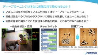 ディープラーニングは本当に産業応⽤で使われるのか？
l  いま⼈⼯知能と呼ばれている応⽤の多くはディープラーニングがベース
l  画像認識を中⼼に特定のタスク向けに研究され発展してきた→これからは？
l  実際の産業応⽤例とそれを実現する技術を概観、その中でPFNの活動を紹介
http://www.image-net.org/challenges/LSVRC/2014/
⼀般物体検出・認識
https://rinna.jp/
チャットボット
https://deepmind.com/blog/alphago-zero-learning-scratch/
⾃⼰対戦3時間(初⼼者レベル) ⾃⼰対戦70時間(⼈間の名⼈超え)
囲碁プレイ
 