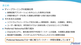 まとめ
l  ディープラーニングの産業応⽤
l  画像認識アプリケーションを中⼼とした商⽤化が加速
l  多種多様なデータを⽤いた複雑な実問題への取り組みも開始
l  それを⽀える技術
l  ソフトウェアとハードウェア双⽅の激しい開発競争：⾼速化、⼤規模化、標準化、
l  ユーザー層の拡⼤、研究者だけでなく技術を使いこなせるエンジニアの育成
l  Preferred Networksの取り組み
l  Chainerをコアに、最先端の研究やMS等パートナーとの協業、⼤規模DL基盤の整備
l  製造業や⾃動運転、バイオヘルスケアを中⼼としたビジネス展開を推進
Preferred Networksでは⼀緒に戦うパートナー・仲間を募集しています
 