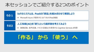 IoTのシステムは、PaaSの「部品」を組み合わせて構築しよう
 Microsoft Azure が提供する IoT 向けのPaaS機能
その１
「作る」 から 「使う」 へ
人工知能(AI)を「使う」という選択肢を考えてみよう
 画像認識、音声認識、テキスト認識などを実現する Cognitive Services API群
その2
 
