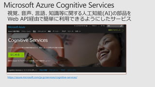https://azure.microsoft.com/ja-jp/services/cognitive-services/
視覚、音声、言語、知識等に関する人工知能(AI)の部品を
Web API経由で簡単に利用できるようにしたサービス
 