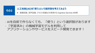 人工知能(AI)を「使う」という選択肢を考えてみよう
 画像認識、音声認識、テキスト認識などを実現する Cognitive Services API群
その2
 