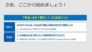 IoTのシステムは、PaaSの「部品」を組み合わせて構築しよう
 Microsoft Azure が提供する IoT 向けのPaaS機能
その１
「作る」 から 「使う」 へ 2つのポイント
人工知能(AI)を「使う」という選択肢を考えてみよう
 画像認識、音声認識、テキスト認識などを実現する Cognitive Services API群
その2
 