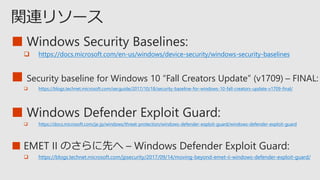 ■
 https://docs.microsoft.com/en-us/windows/device-security/windows-security-baselines
■ Security baseline for Windows 10 “Fall Creators Update” (v1709) – FINAL
 https://blogs.technet.microsoft.com/secguide/2017/10/18/security-baseline-for-windows-10-fall-creators-update-v1709-final/
■
 https://blogs.technet.microsoft.com/jpsecurity/2017/09/14/moving-beyond-emet-ii-windows-defender-exploit-guard/
■
 https://docs.microsoft.com/ja-jp/windows/threat-protection/windows-defender-exploit-guard/windows-defender-exploit-guard
 
