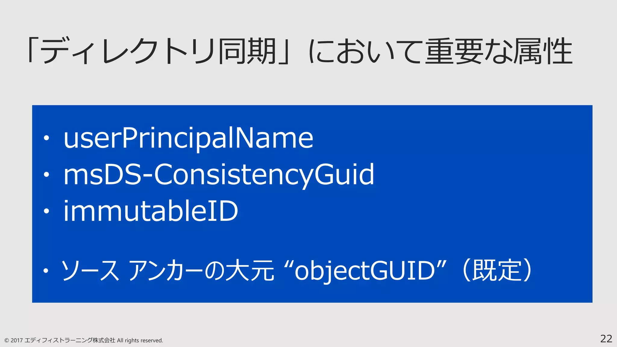 22
・ userPrincipalName
・ msDS-ConsistencyGuid
・ immutableID
・ ソース アンカーの大元 “objectGUID”（既定）
 