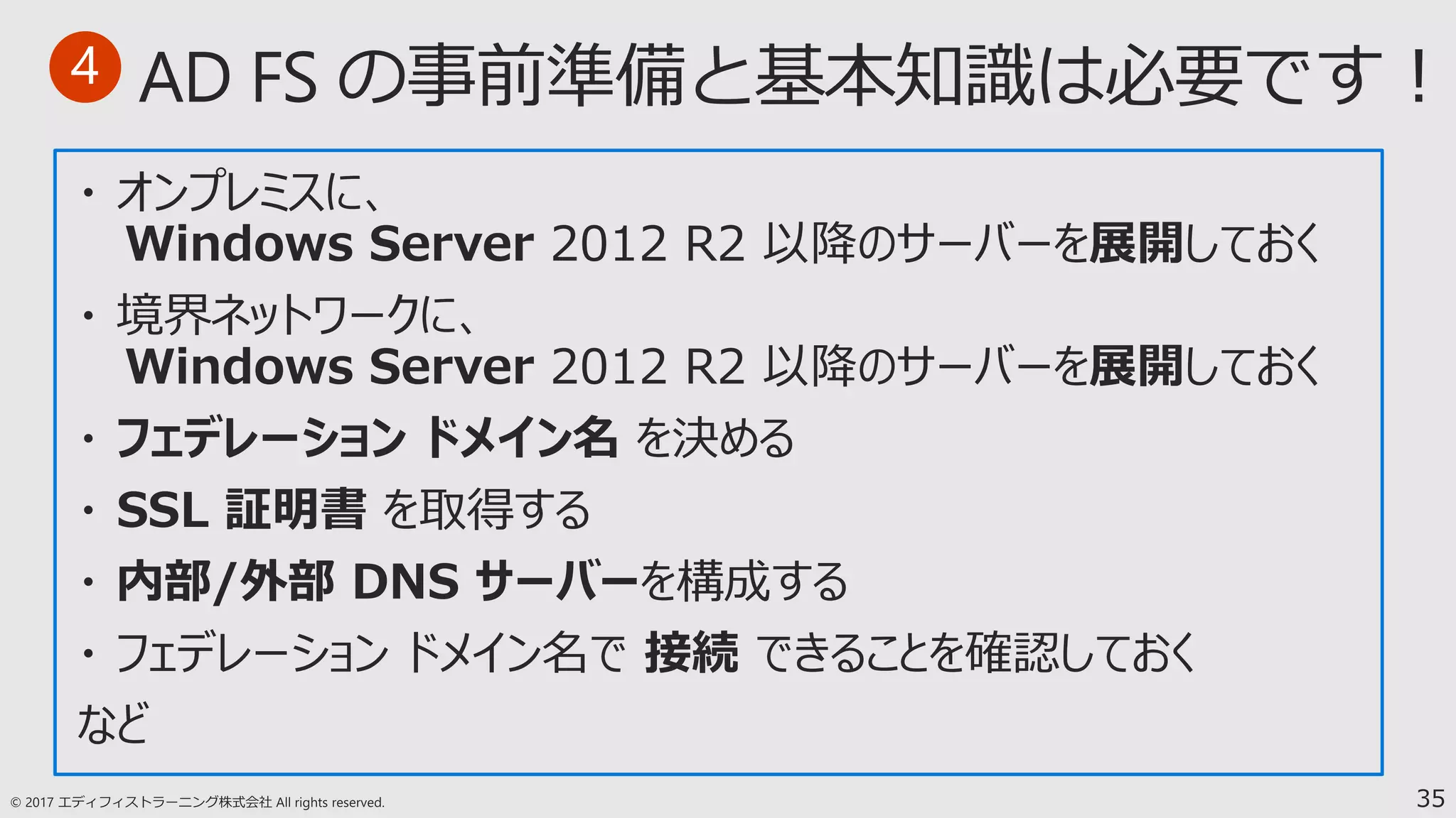35
・ オンプレミスに、
Windows Server 2012 R2 以降のサーバーを展開しておく
・ 境界ネットワークに、
Windows Server 2012 R2 以降のサーバーを展開しておく
・ フェデレーション ドメイン名 を決める
・ SSL 証明書 を取得する
・ 内部/外部 DNS サーバーを構成する
・ フェデレーション ドメイン名で 接続 できることを確認しておく
など
4
 