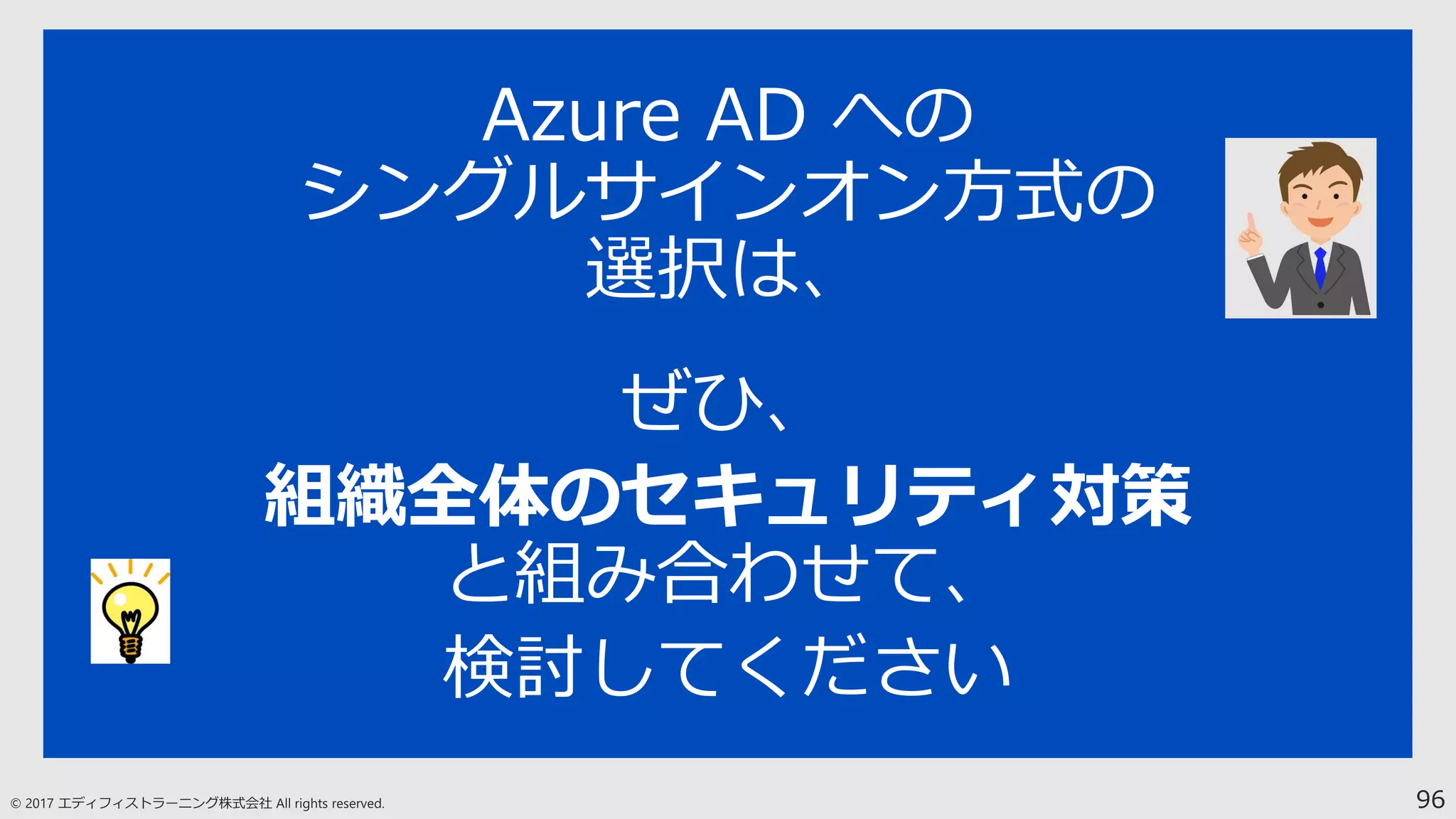 96
Azure AD への
シングルサインオン方式の
選択は、
ぜひ、
組織全体のセキュリティ対策
と組み合わせて、
検討してください
 