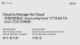 Cloud to Manage the Cloud
- 究極の新製品 ”cloud.config Portal” ができるまでの
CI/CD プロセスの軌跡 -
鈴⽊ 章太郎
株式会社FIXER
Sales Strategy Division
General Manager, Evangelist
AD15
内海 楽
株式会社FIXER
Global Business Acceleration Division
Cloud Application Engineer
 
