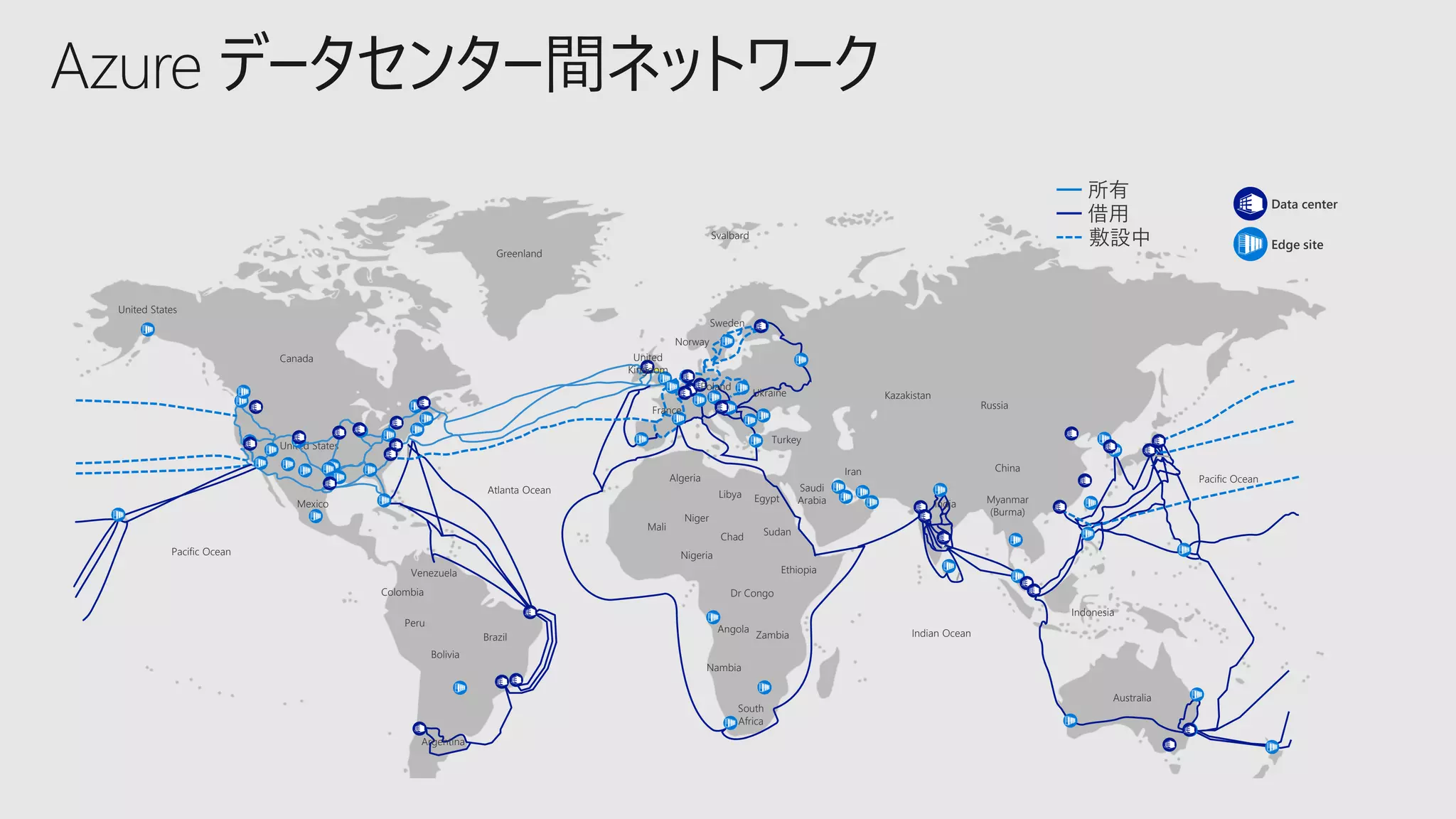 United States
United States
Canada
Mexico
Venezuela
Colombia
Peru
Bolivia
Brazil
Argentina
Atlanta Ocean
Algeria
Mali
Niger
Nigeria
Chad
Libya Egypt
Sudan
Ethiopia
Dr Congo
Angola
Zambia
Nambia
South
Africa
Greenland
Svalbard
Sweden
Norway
United
Kingdom
France
Poland
Ukraine
Turkey
Saudi
Arabia
Iran
Kazakistan
India
Russia
China
Myanmar
(Burma)
Indian Ocean
Indonesia
Australia
Pacific Ocean
Pacific Ocean
Data center
所有
敷設中
借用
Edge site
Azure データセンター間ネットワーク
 