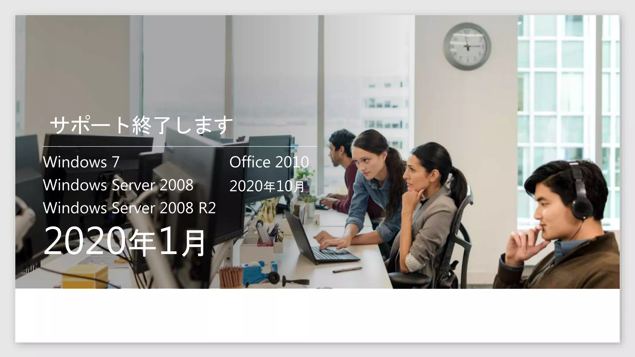 サポート終了します
Windows 7
Windows Server 2008
Windows Server 2008 R2
2020年1月
Office 2010
2020年10月
 