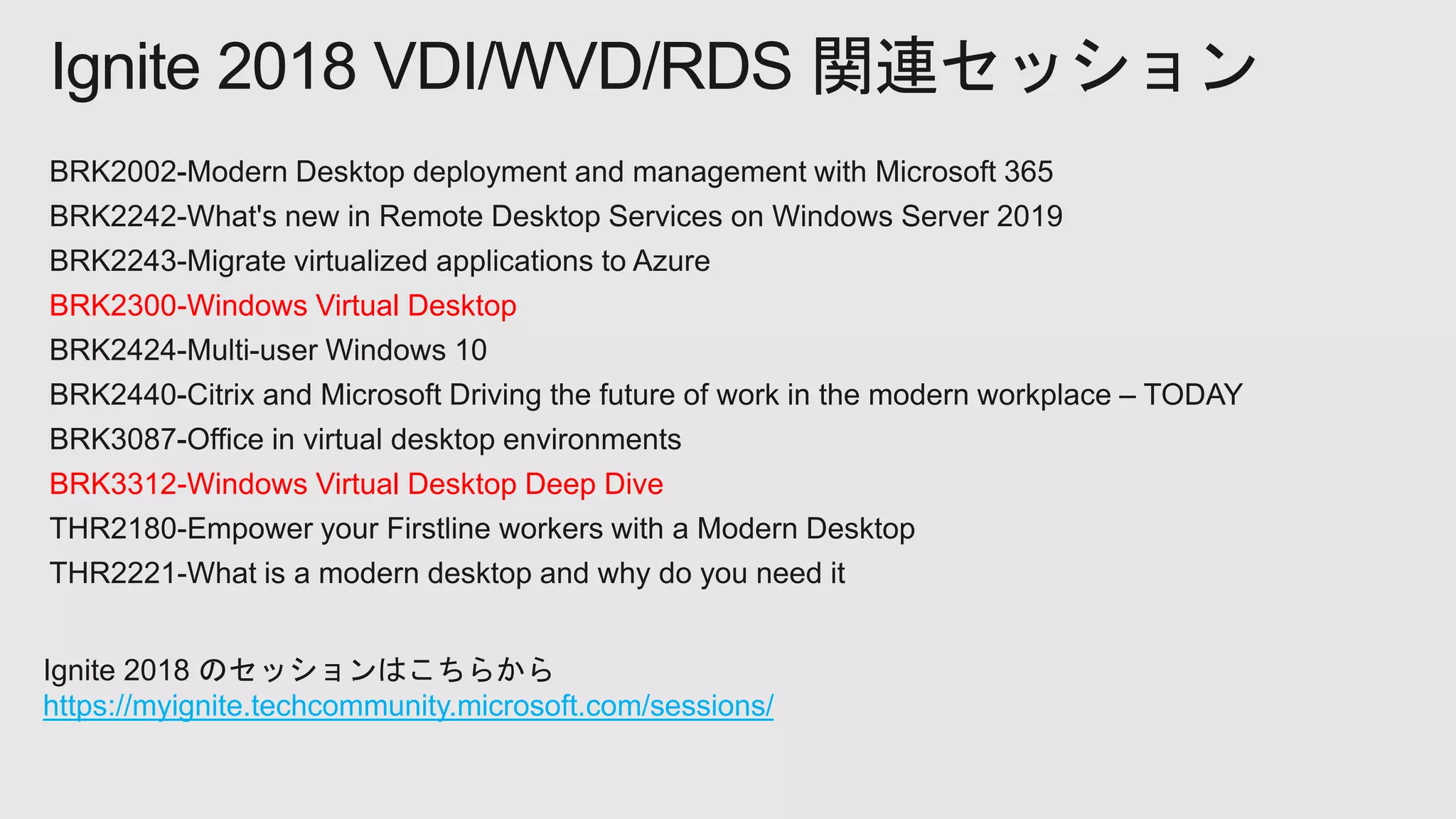 BRK2300-Windows Virtual Desktop
BRK3312-Windows Virtual Desktop Deep Dive
Ignite 2018 VDI/WVD/RDS 関連セッション
Ignite 2018 のセッションはこちらから
https://myignite.techcommunity.microsoft.com/sessions/
 