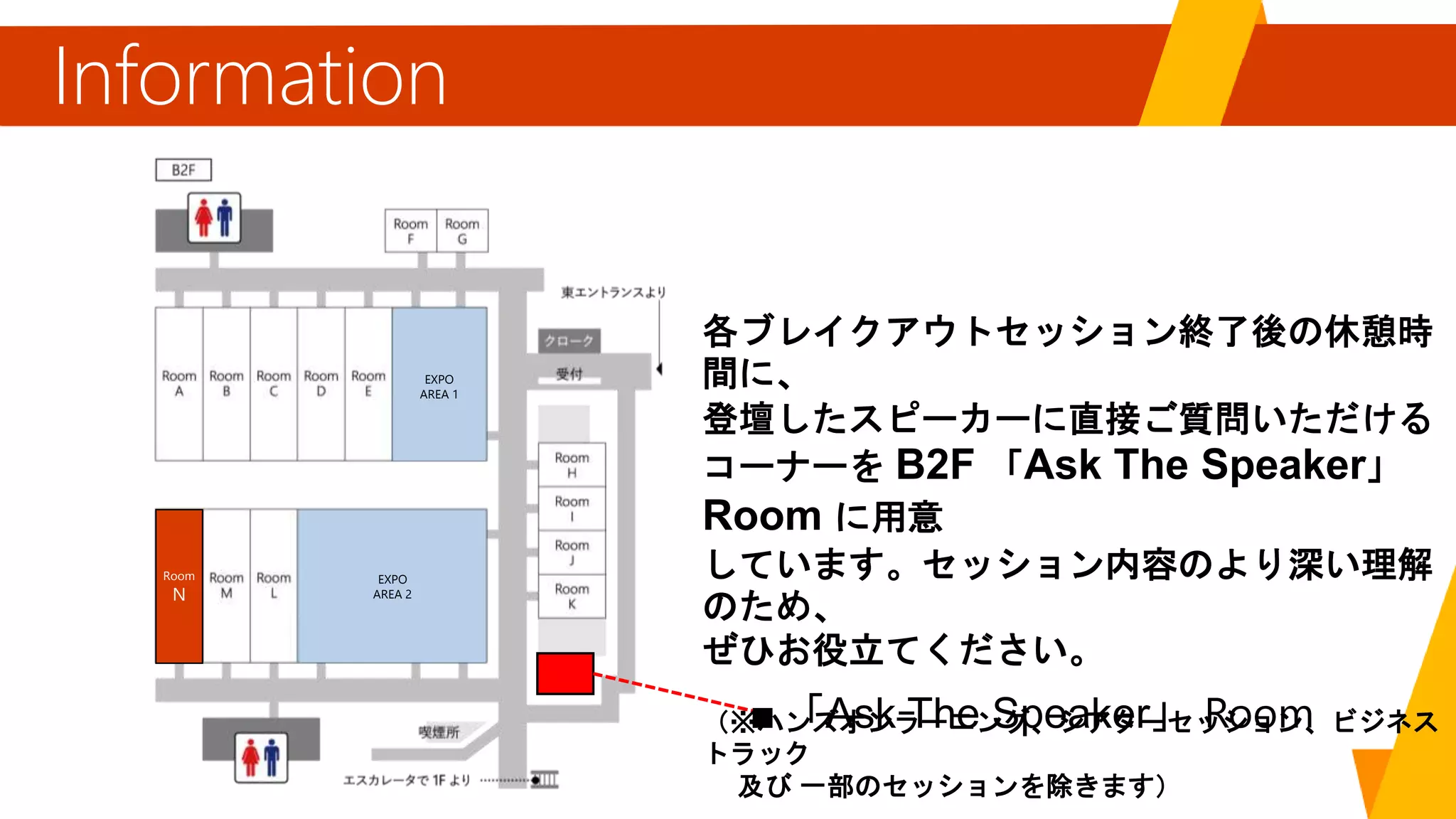 Information
「Ask The Speaker」
各ブレイクアウトセッション終了後の休憩時
間に、
登壇したスピーカーに直接ご質問いただける
コーナーを B2F 「Ask The Speaker」
Room に用意
しています。セッション内容のより深い理解
のため、
ぜひお役立てください。
（※ハンズオンラーニング、シアターセッション、ビジネス
トラック
及び 一部のセッションを除きます）
EXPO
AREA 1
EXPO
AREA 2
Room
N
 