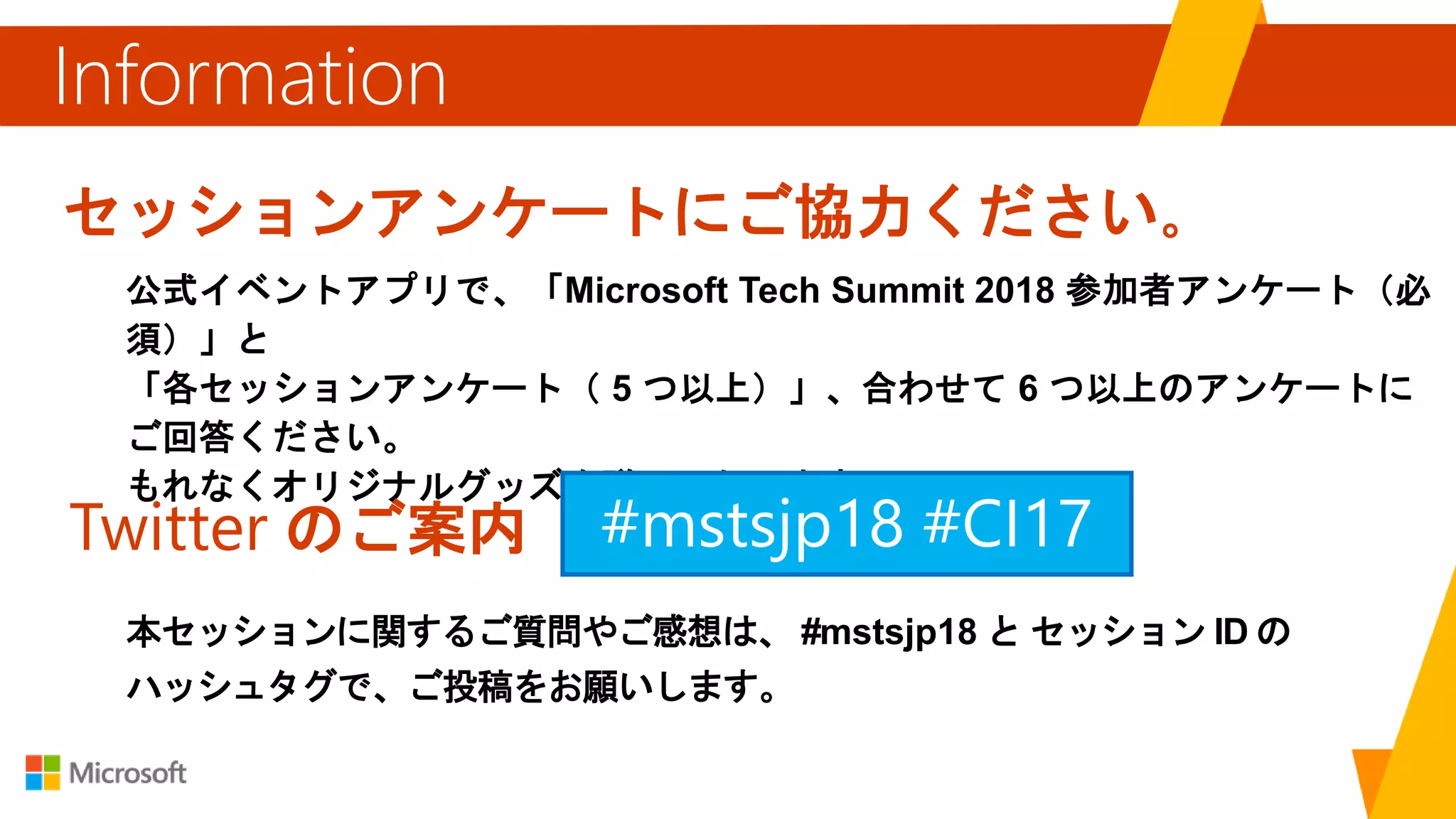 セッションアンケートにご協力ください。
公式イベントアプリで、「Microsoft Tech Summit 2018 参加者アンケート（必
須）」と
「各セッションアンケート（ 5 つ以上）」、合わせて 6 つ以上のアンケートに
ご回答ください。
もれなくオリジナルグッズを贈呈いたします。
Information
Twitter のご案内
本セッションに関するご質問やご感想は、 #mstsjp18 と セッション ID の
ハッシュタグで、ご投稿をお願いします。
#mstsjp18
 