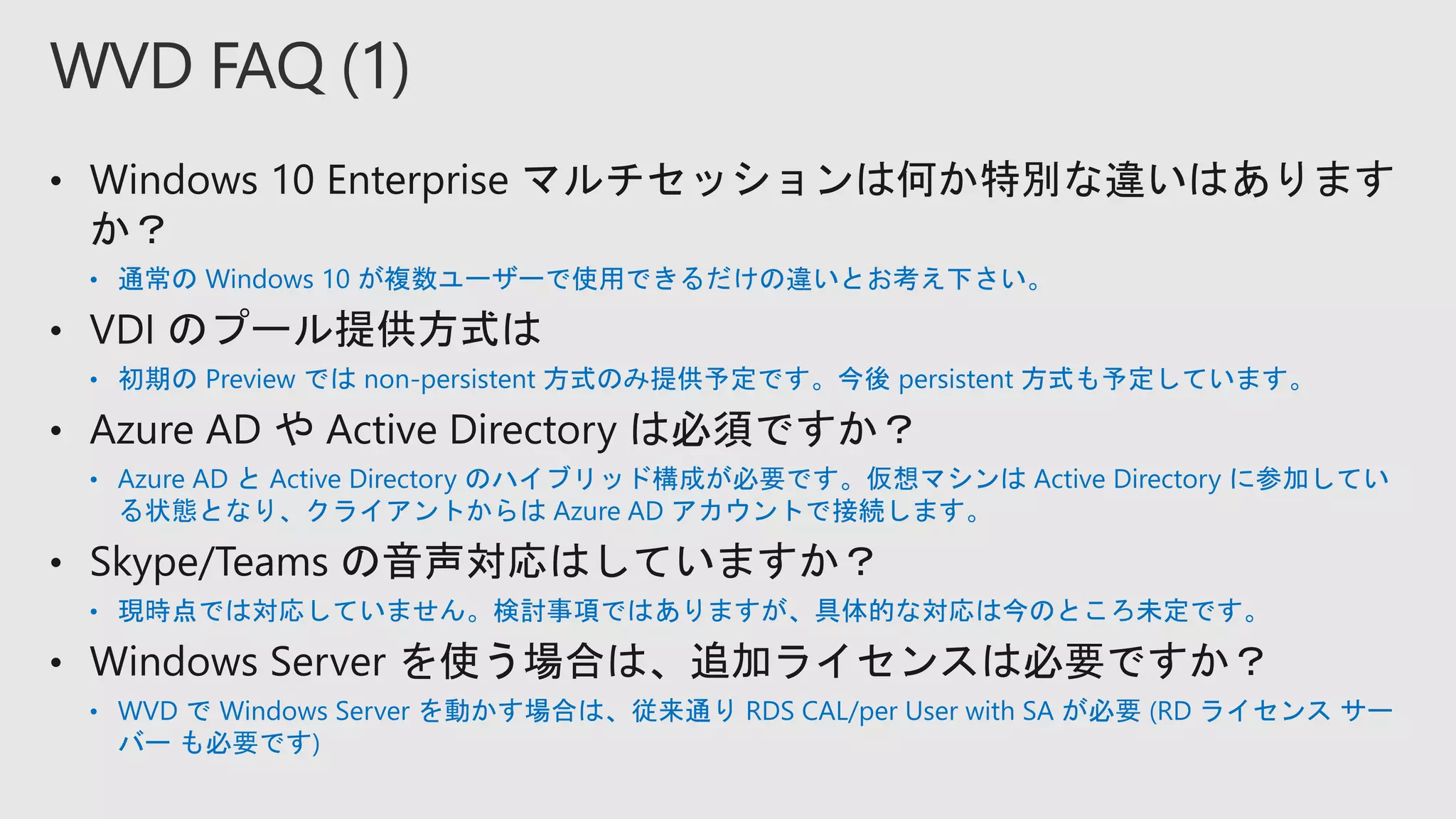 • 通常の Windows 10 が複数ユーザーで使用できるだけの違いとお考え下さい。
• 初期の Preview では non-persistent 方式のみ提供予定です。今後 persistent 方式も予定しています。
• Azure AD と Active Directory のハイブリッド構成が必要です。仮想マシンは Active Directory に参加してい
る状態となり、クライアントからは Azure AD アカウントで接続します。
• 現時点では対応していません。検討事項ではありますが、具体的な対応は今のところ未定です。
• WVD で Windows Server を動かす場合は、従来通り RDS CAL/per User with SA が必要 (RD ライセンス サー
バー も必要です)
WVD FAQ (1)
 
