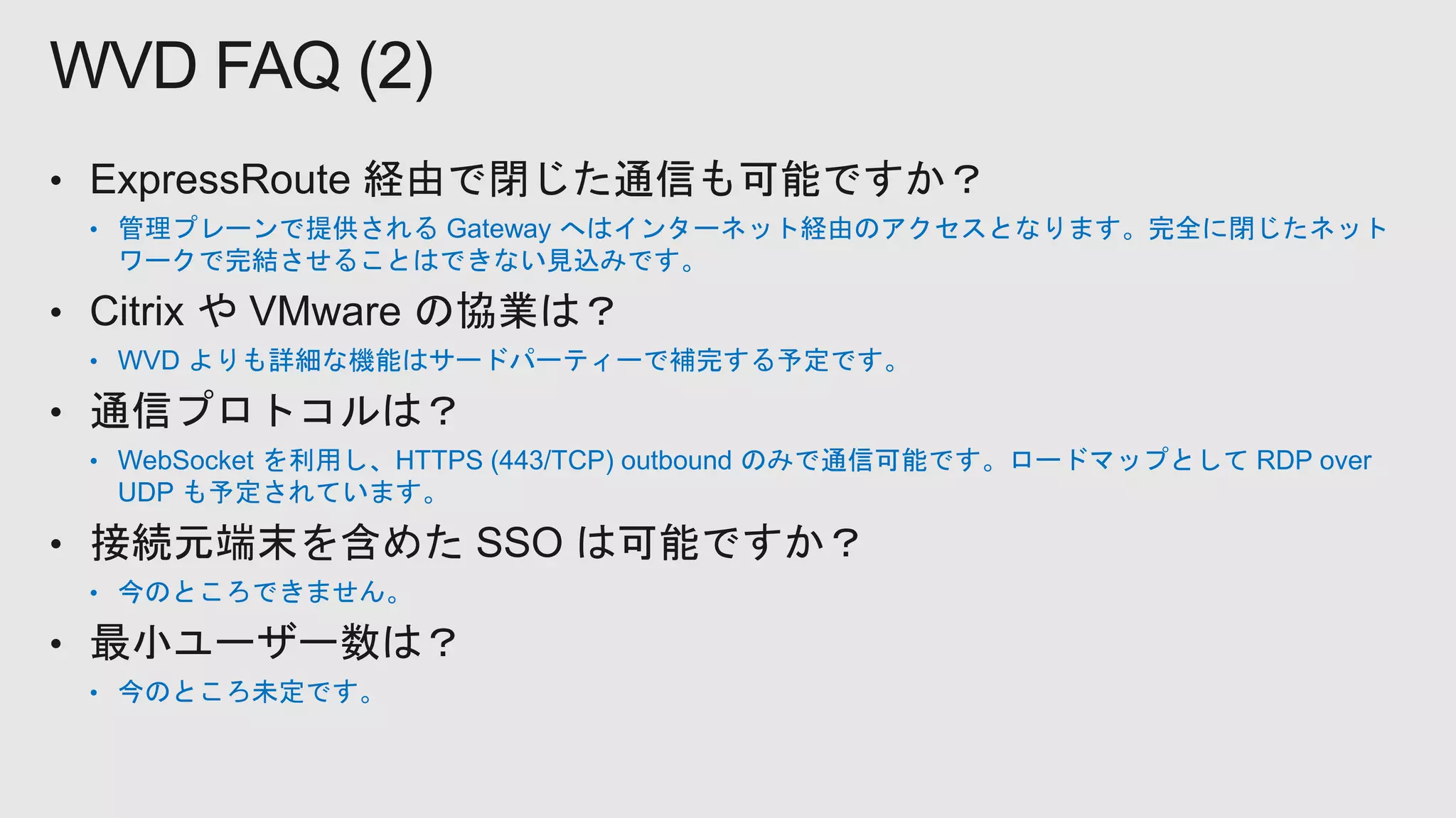 • 管理プレーンで提供される Gateway へはインターネット経由のアクセスとなります。完全に閉じたネット
ワークで完結させることはできない見込みです。
• WVD よりも詳細な機能はサードパーティーで補完する予定です。
• WebSocket を利用し、HTTPS (443/TCP) outbound のみで通信可能です。ロードマップとして RDP over
UDP も予定されています。
• 今のところできません。
• 今のところ未定です。
WVD FAQ (2)
 