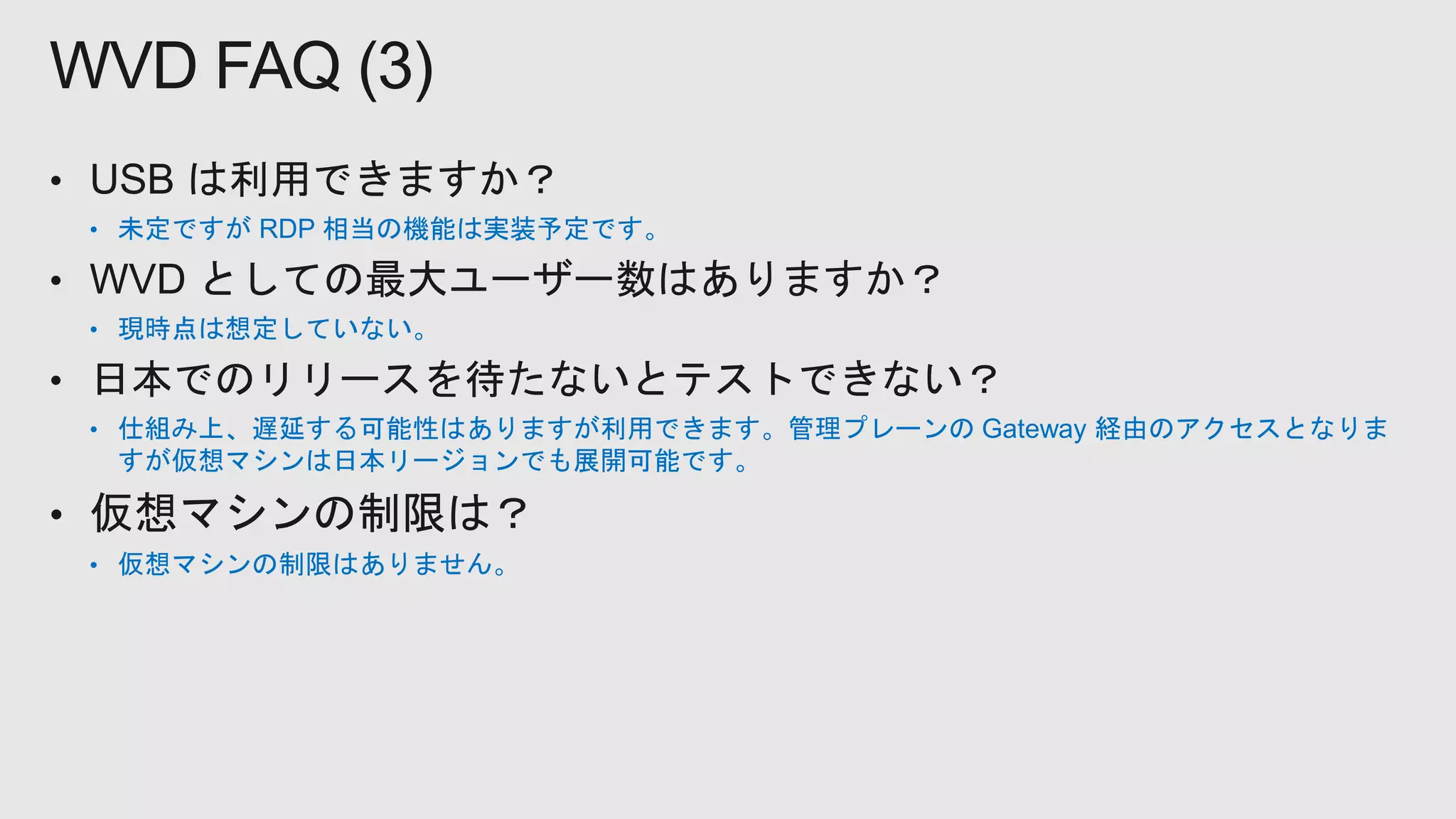 • 未定ですが RDP 相当の機能は実装予定です。
• 現時点は想定していない。
• 仕組み上、遅延する可能性はありますが利用できます。管理プレーンの Gateway 経由のアクセスとなりま
すが仮想マシンは日本リージョンでも展開可能です。
• 仮想マシンの制限はありません。
WVD FAQ (3)
 