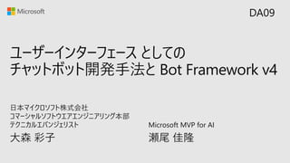 ユーザーインターフェース としての
チャットボット開発手法と Bot Framework v4
大森 彩子
日本マイクロソフト株式会社
コマーシャルソフトウエアエンジニアリング本部
テクニカルエバンジェリスト
DA09
Microsoft MVP for AI
瀬尾 佳隆
 