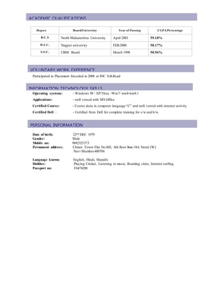  group and on Call Support to the team 24/7.
Participated in Placement Encoded in 2008 at INC S.B.Road
Operating systems: - Windows 98 / XP/Vista /Win7/ win8/win8.1
Applications: - well versed with MS Office
Certified Course: - Course done in computer language “C” and well versed with internet activity
Certified Dell : - Certified from Dell for complete training for s/w and h/w.
Date of birth: 22nd DEC 1979
Gender: Male
Mobile no: 9892325373
Permanent address: Citizen Tower Flat No.602, 6th floor Sec-18A Nerul (W)
Navi Mumbai-400706
Language known: English, Hindi, Marathi
Hobbies: Playing Cricket, Listening to music, Roaming cities, Internet surfing.
Passport no: F6474208
Degree Board/University Year of Passing CGPA/Percentage
B.C.S North Maharashtra University April 2003 59.18%
H.S.C. Nagpur university FEB.2000 58.17%
S.S.C. CBSE Board March 1998 50.96%
ACADEMIC QUALIFICATIONS
PERSONAL INFORMATION
INFORMATION TECHNOLOGY SKILLS
VOLUNTARY WORK EXPERIENCE
 
