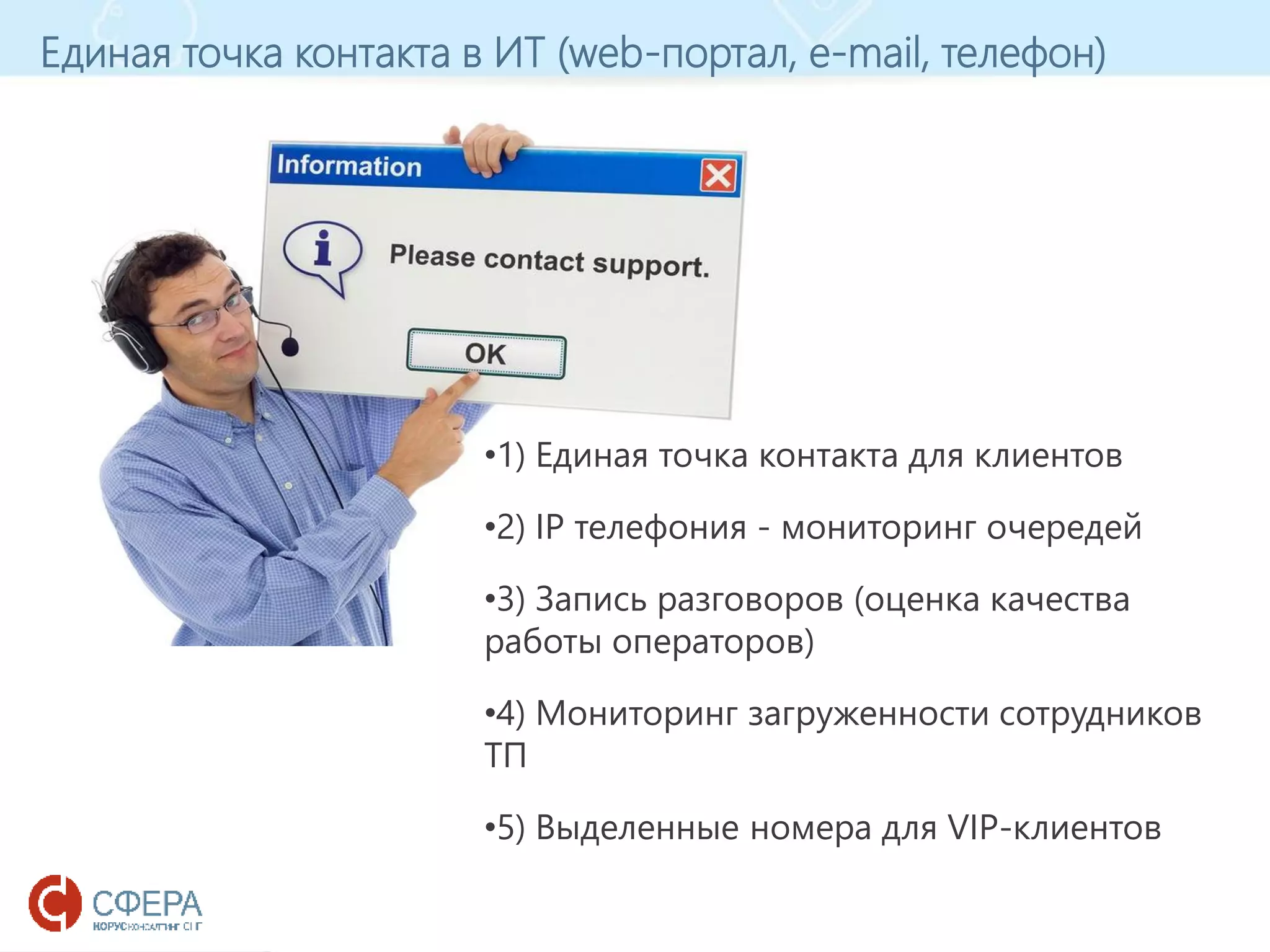 www.esphere.ru
Единая точка контакта в ИТ (web-портал, e-mail, телефон)
•1) Единая точка контакта для клиентов
•2) IP телефония - мониторинг очередей
•3) Запись разговоров (оценка качества
работы операторов)
•4) Мониторинг загруженности сотрудников
ТП
•5) Выделенные номера для VIP-клиентов
 