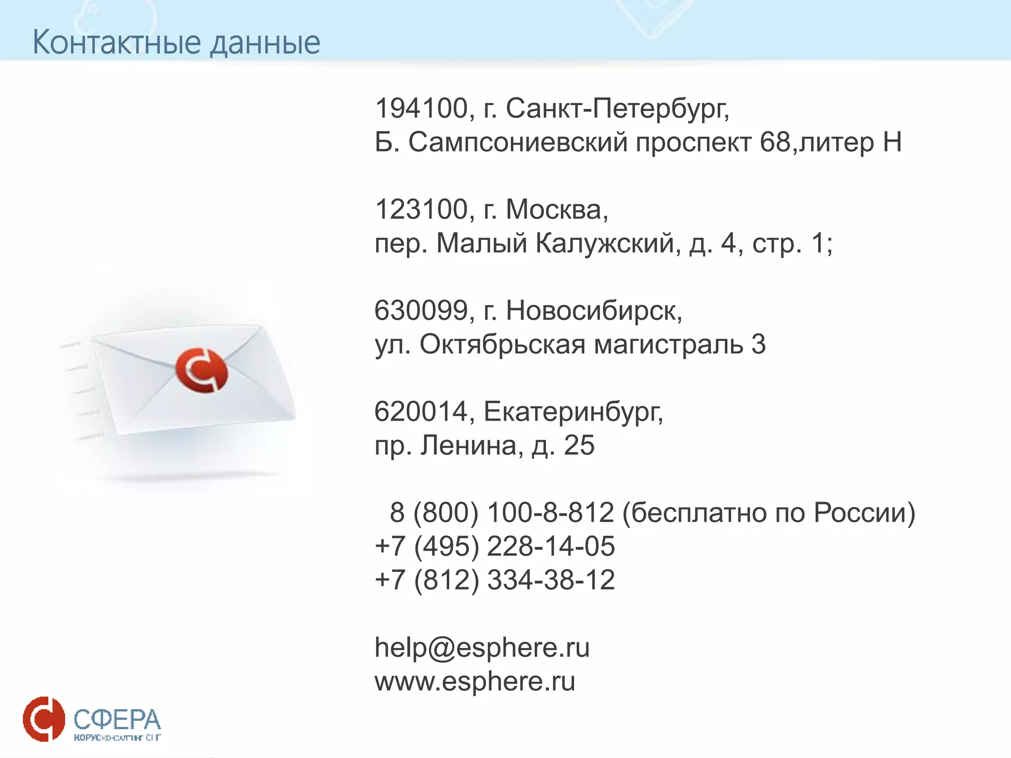 www.esphere.ru
194100, г. Санкт-Петербург,
Б. Сампсониевский проспект 68,литер H
123100, г. Москва,
пер. Малый Калужский, д. 4, стр. 1;
630099, г. Новосибирск,
ул. Октябрьская магистраль 3
620014, Екатеринбург,
пр. Ленина, д. 25
8 (800) 100-8-812 (бесплатно по России)
+7 (495) 228-14-05
+7 (812) 334-38-12
help@esphere.ru
www.esphere.ru
Контактные данные
 