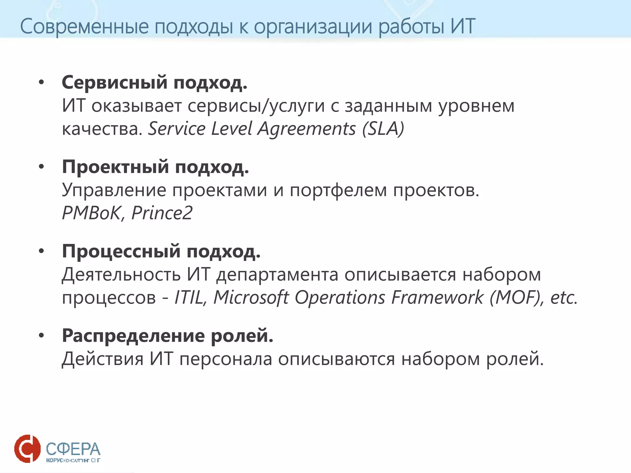www.esphere.ru
Современные подходы к организации работы ИТ
• Сервисный подход.
ИТ оказывает сервисы/услуги с заданным уровнем
качества. Service Level Agreements (SLA)
• Проектный подход.
Управление проектами и портфелем проектов.
PMBoK, Prince2
• Процессный подход.
Деятельность ИТ департамента описывается набором
процессов - ITIL, Microsoft Operations Framework (MOF), etc.
• Распределение ролей.
Действия ИТ персонала описываются набором ролей.
 