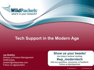 Tech Support in the Modern Age


Jay Botelho
                                    Show us your tweets!
                                       Use today’s webinar hashtag:
Director of Product Management
WildPackets                            #wp_moderntech
jbotelho@wildpackets.com         with any questions, comments, or feedback.
Follow me @jaybotelho                      Follow us @wildpackets

                                                   © WildPackets, Inc.   www.wildpackets.com
 