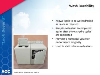 Wash Durability
• Allows fabric to be washed/dried
as much as required
• Sample evaluation is completed
again after the wash/dry cycles
are completed
• Provides a numerical value for
performance longevity
• Used in stain release evaluations
For AGC, AGCCA, and MIP Use Only PAGE 10
 