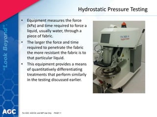 Hydrostatic Pressure Testing
• Equipment measures the force
(kPa) and time required to force a
liquid, usually water, through a
piece of fabric.
• The larger the force and time
required to penetrate the fabric
the more resistant the fabric is to
that particular liquid.
• This equipment provides a means
of quantitatively differentiating
treatments that perform similarly
in the testing discussed earlier.
For AGC, AGCCA, and MIP Use Only PAGE 11
 