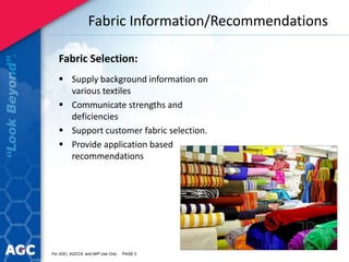 Fabric Information/Recommendations
Fabric Selection:
 Supply background information on
various textiles
 Communicate strengths and
deficiencies
 Support customer fabric selection.
 Provide application based
recommendations
For AGC, AGCCA, and MIP Use Only PAGE 3
 