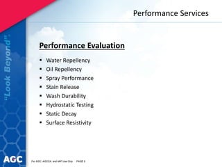 Performance Services
Performance Evaluation
 Water Repellency
 Oil Repellency
 Spray Performance
 Stain Release
 Wash Durability
 Hydrostatic Testing
 Static Decay
 Surface Resistivity
For AGC, AGCCA, and MIP Use Only PAGE 5
 