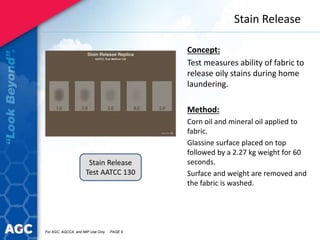 Stain Release
Concept:
Test measures ability of fabric to
release oily stains during home
laundering.
Method:
Corn oil and mineral oil applied to
fabric.
Glassine surface placed on top
followed by a 2.27 kg weight for 60
seconds.
Surface and weight are removed and
the fabric is washed.
Stain Release
Test AATCC 130
For AGC, AGCCA, and MIP Use Only PAGE 9
 