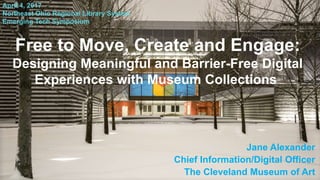 Free to Move, Create and Engage:
Designing Meaningful and Barrier-Free Digital
Experiences with Museum Collections
Jane Alexander
Chief Information/Digital Officer
The Cleveland Museum of Art
April 4, 2017
Northeast Ohio Regional Library System
Emerging Tech Symposium
 